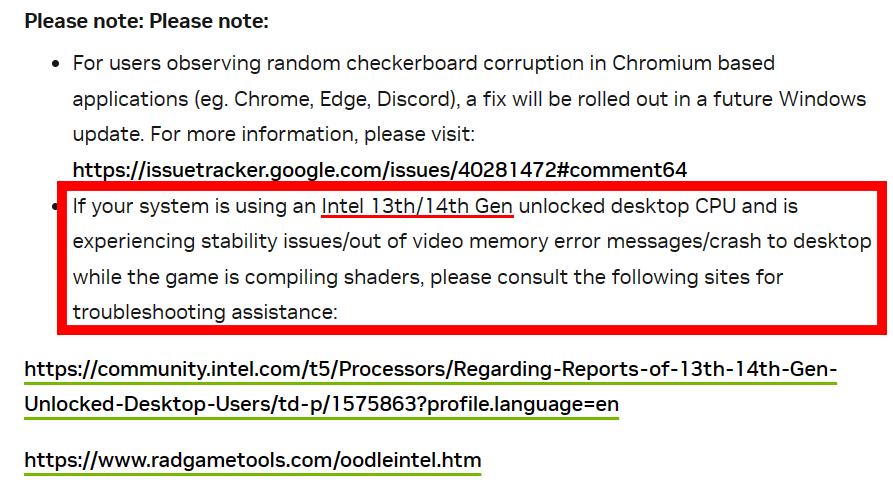 May be an image of text that says Please note: Please note: For users observing random checkerboard corruption in Chromium based applications (eg. Chrome, Edge, Discord), a fix will be rolled out in future Windows update. For more information, please visit: https:/wae.o/e.eoete If your system is using an Intel 13th/14th Gen unlocked desktop CPU and is experiencing stability issues/out of video memory error messages/crash to desktop while the game is compiling shaders, please consult the following sites for troubleshooting assistance: https://wt./s/omomes យួ្នល្នននន UhtateDestsesse H https://www.tatboo.o
